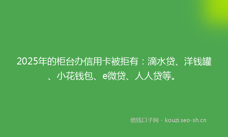 2025年的柜台办信用卡被拒有：滴水贷、洋钱罐、小花钱包、e微贷、人人贷等。