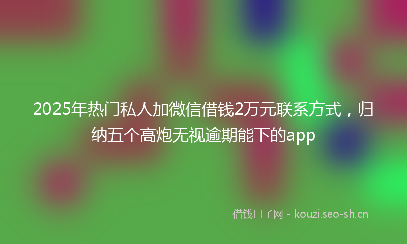2025年热门私人加微信借钱2万元联系方式，归纳五个高炮无视逾期能下的app