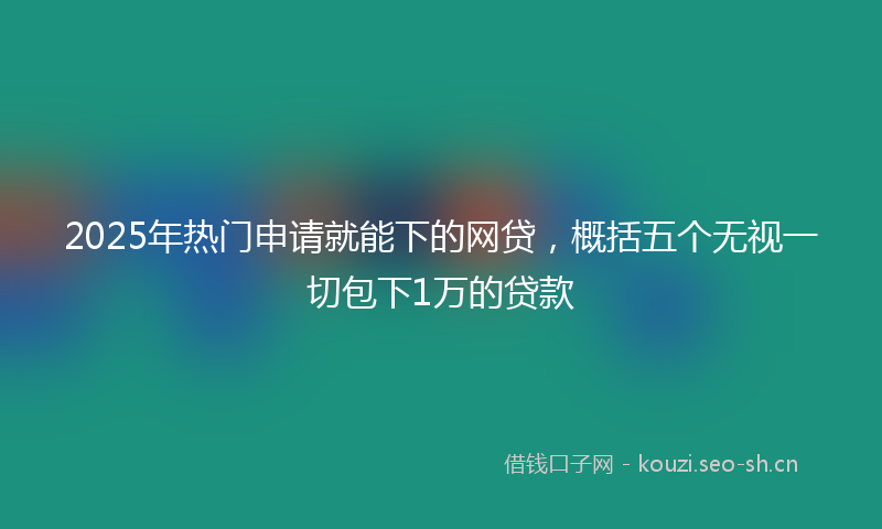2025年热门申请就能下的网贷，概括五个无视一切包下1万的贷款