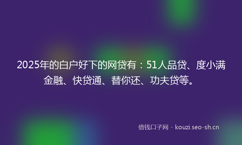 2025年的白户好下的网贷有：51人品贷、度小满金融、快贷通、替你还、功夫贷等。