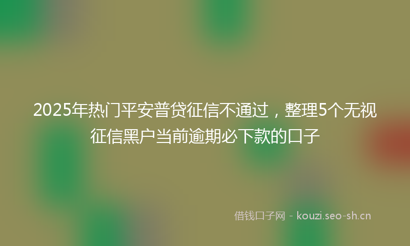 2025年热门平安普贷征信不通过，整理5个无视征信黑户当前逾期必下款的口子