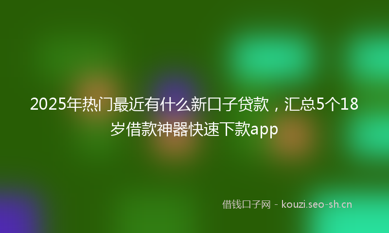 2025年热门最近有什么新口子贷款，汇总5个18岁借款神器快速下款app