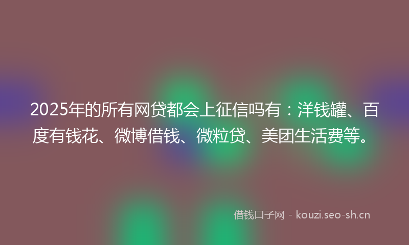 2025年的所有网贷都会上征信吗有：洋钱罐、百度有钱花、微博借钱、微粒贷、美团生活费等。