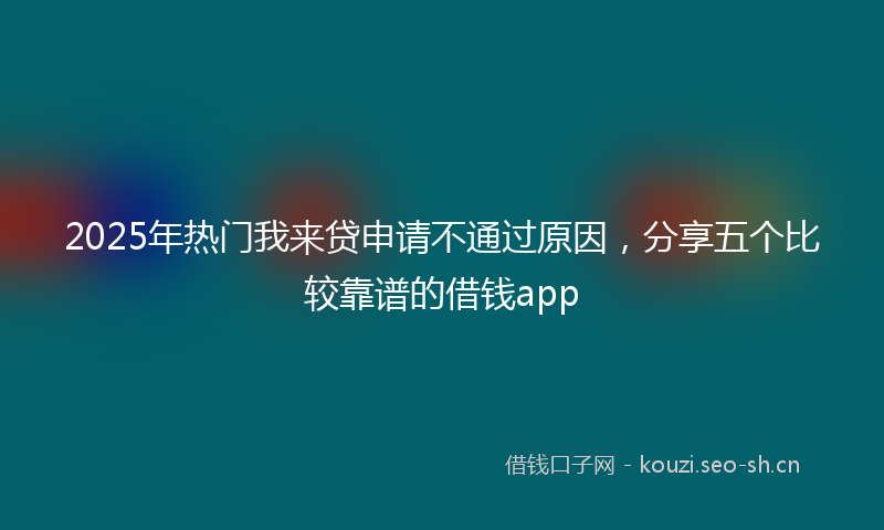 2025年热门我来贷申请不通过原因，分享五个比较靠谱的借钱app