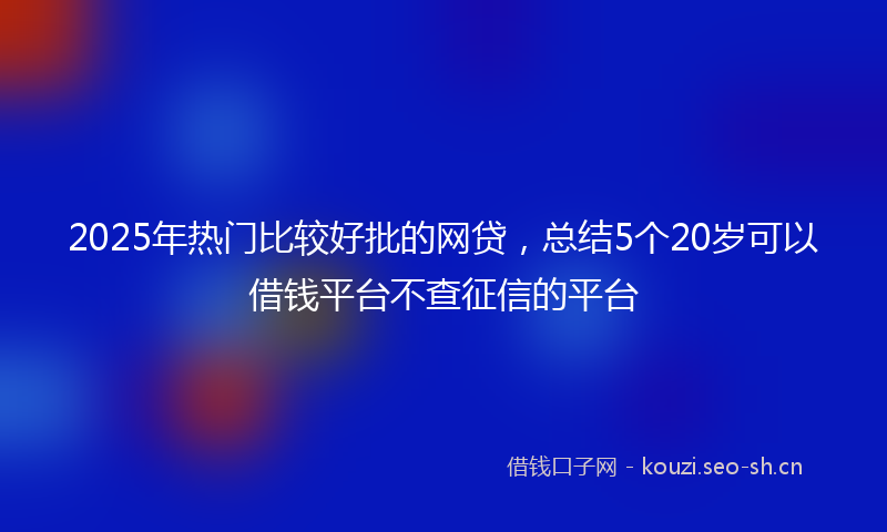 2025年热门比较好批的网贷,总结5个20岁可以借钱平台不查征信的平台