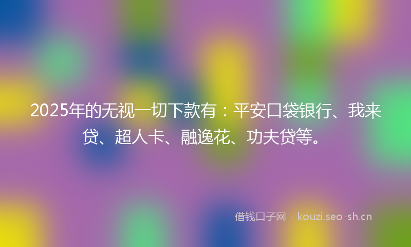 2025年的无视一切下款有：平安口袋银行、我来贷、超人卡、融逸花、功夫贷等。