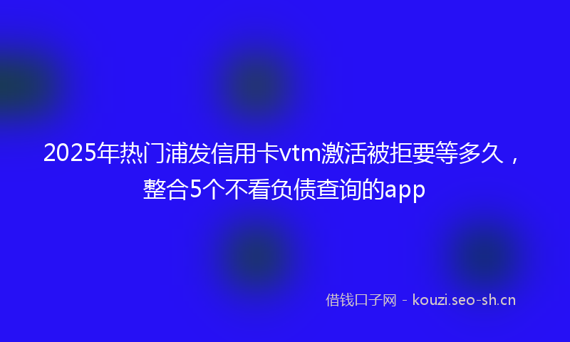 2025年热门浦发信用卡vtm激活被拒要等多久，整合5个不看负债查询的app
