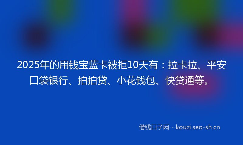 2025年的用钱宝蓝卡被拒10天有：拉卡拉、平安口袋银行、拍拍贷、小花钱包、快贷通等。