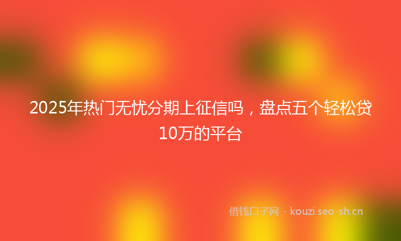 2025年热门无忧分期上征信吗，盘点五个轻松贷10万的平台