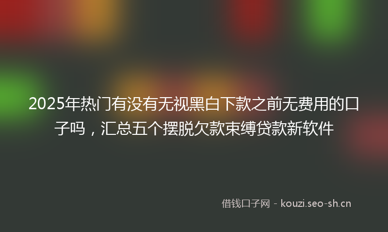 2025年热门有没有无视黑白下款之前无费用的口子吗，汇总五个摆脱欠款束缚贷款新软件
