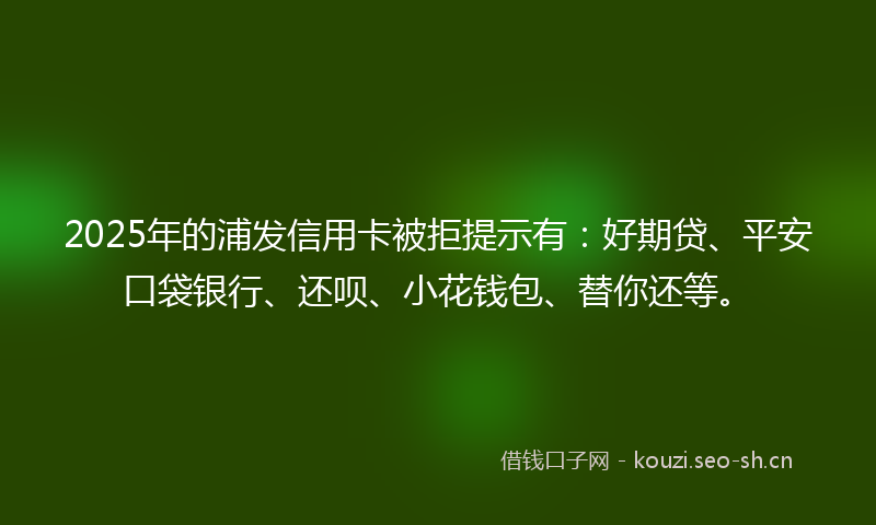 2025年的浦发信用卡被拒提示有：好期贷、平安口袋银行、还呗、小花钱包、替你还等。