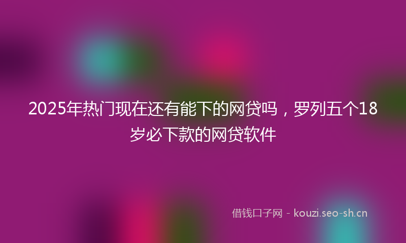 2025年热门现在还有能下的网贷吗，罗列五个18岁必下款的网贷软件