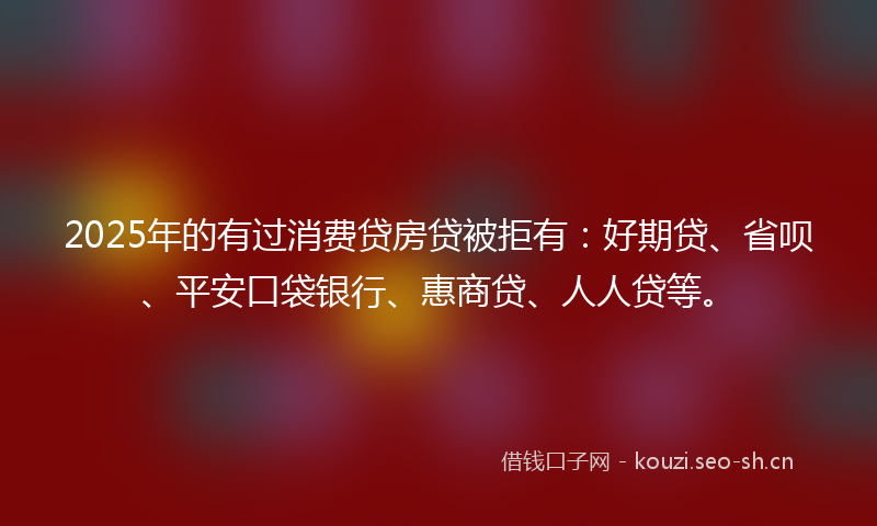 2025年的有过消费贷房贷被拒有：好期贷、省呗、平安口袋银行、惠商贷、人人贷等。