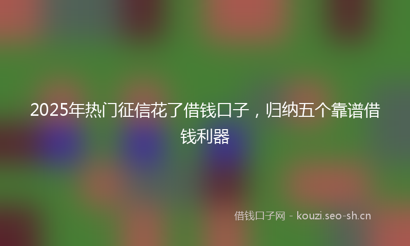 2025年热门征信花了借钱口子，归纳五个靠谱借钱利器