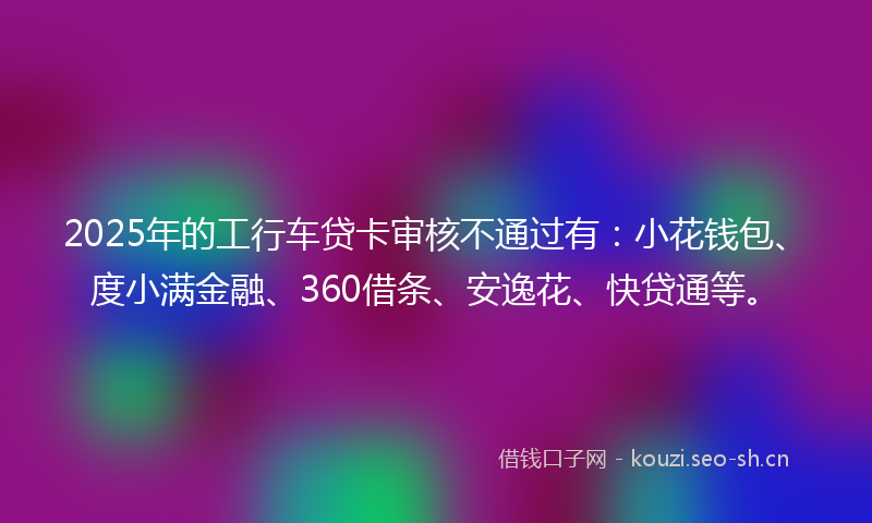 2025年的工行车贷卡审核不通过有：小花钱包、度小满金融、360借条、安逸花、快贷通等。
