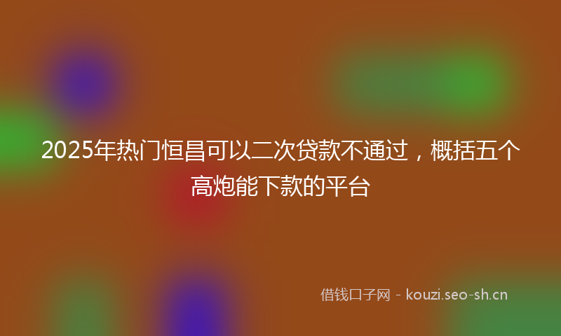 2025年热门恒昌可以二次贷款不通过，概括五个高炮能下款的平台