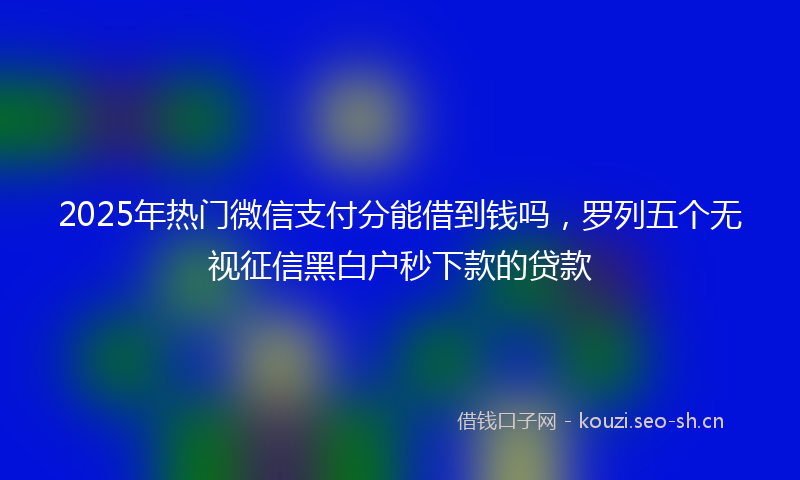 2025年热门微信支付分能借到钱吗，罗列五个无视征信黑白户秒下款的贷款