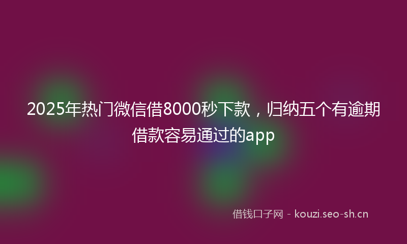 2025年热门微信借8000秒下款，归纳五个有逾期借款容易通过的app