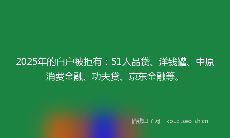 2025年的白户被拒有：51人品贷、洋钱罐、中原消费金融、功夫贷、京东金融等。