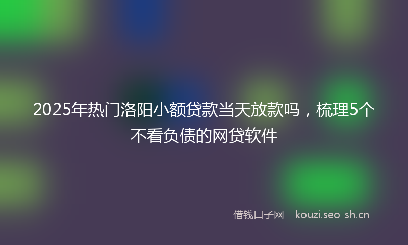 2025年热门洛阳小额贷款当天放款吗，梳理5个不看负债的网贷软件
