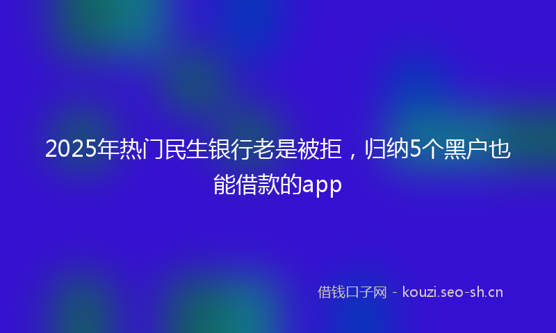 2025年热门民生银行老是被拒,归纳5个黑户也能借款的app