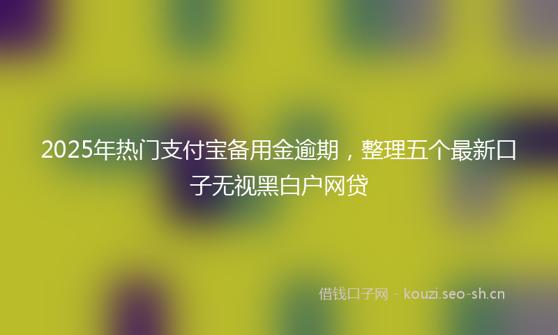 2025年热门支付宝备用金逾期，整理五个最新口子无视黑白户网贷