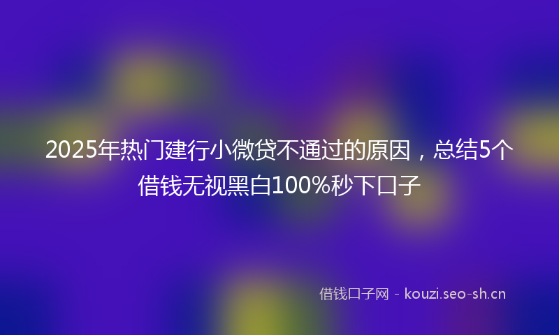 2025年热门建行小微贷不通过的原因，总结5个借钱无视黑白100%秒下口子
