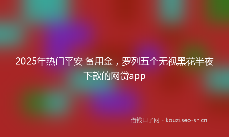 2025年热门平安 备用金，罗列五个无视黑花半夜下款的网贷app