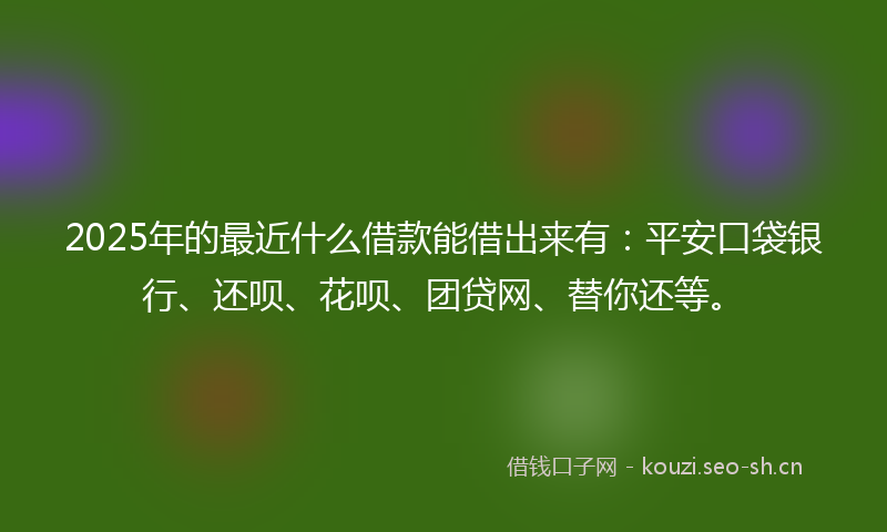 2025年的最近什么借款能借出来有：平安口袋银行、还呗、花呗、团贷网、替你还等。