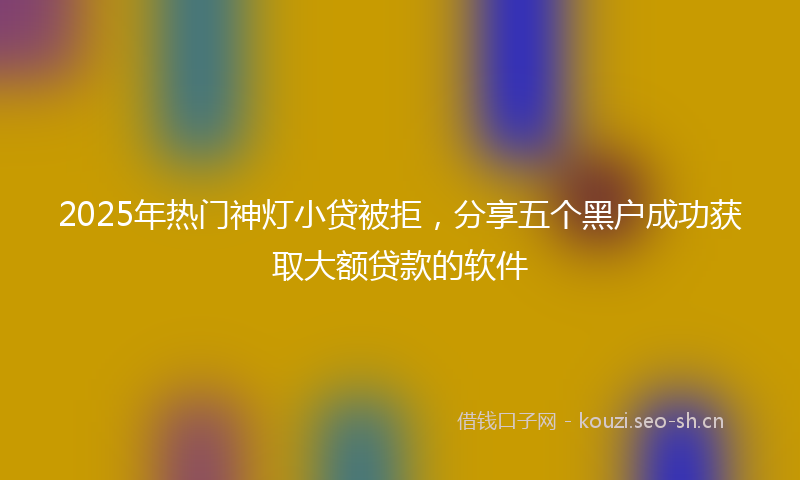 2025年热门神灯小贷被拒，分享五个黑户成功获取大额贷款的软件