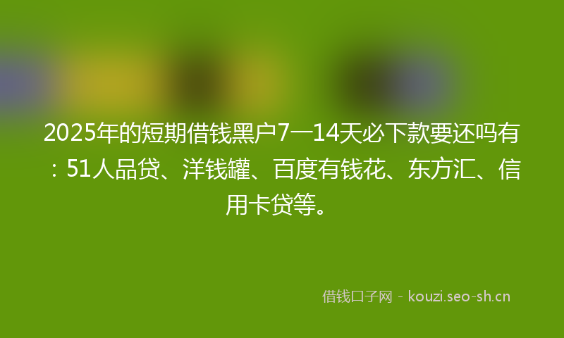 2025年的短期借钱黑户7一14天必下款要还吗有：51人品贷、洋钱罐、百度有钱花、东方汇、信用卡贷等。