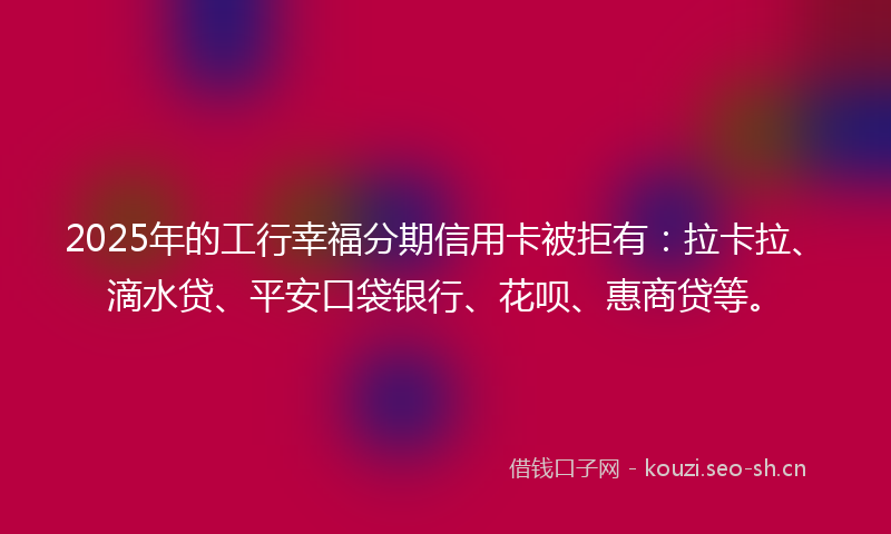 2025年的工行幸福分期信用卡被拒有：拉卡拉、滴水贷、平安口袋银行、花呗、惠商贷等。