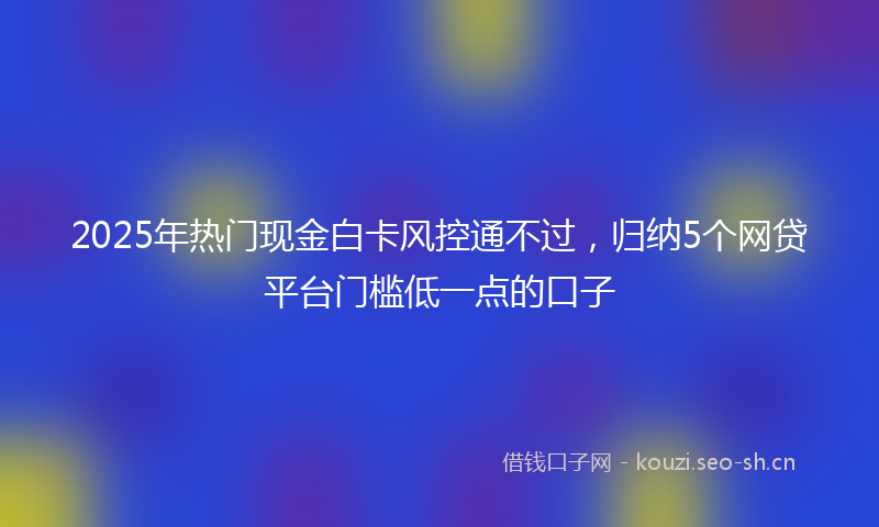 2025年热门现金白卡风控通不过，归纳5个网贷平台门槛低一点的口子