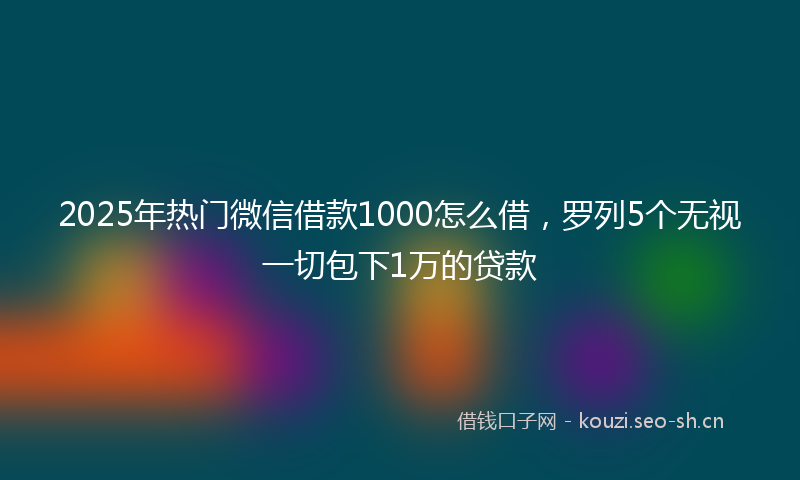 2025年热门微信借款1000怎么借，罗列5个无视一切包下1万的贷款