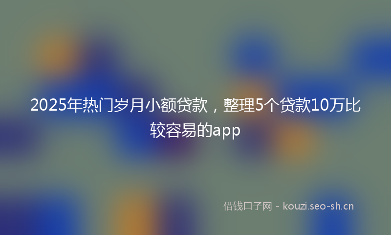 2025年热门岁月小额贷款，整理5个贷款10万比较容易的app