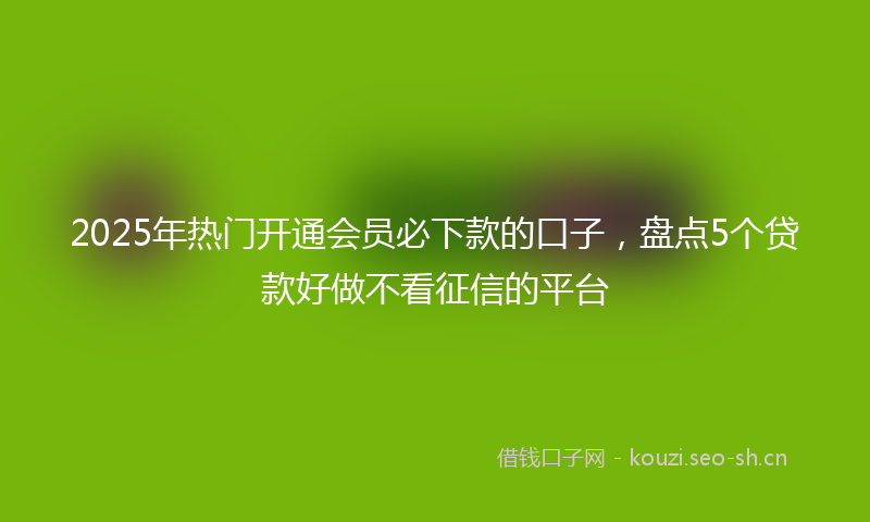 2025年热门开通会员必下款的口子，盘点5个贷款好做不看征信的平台
