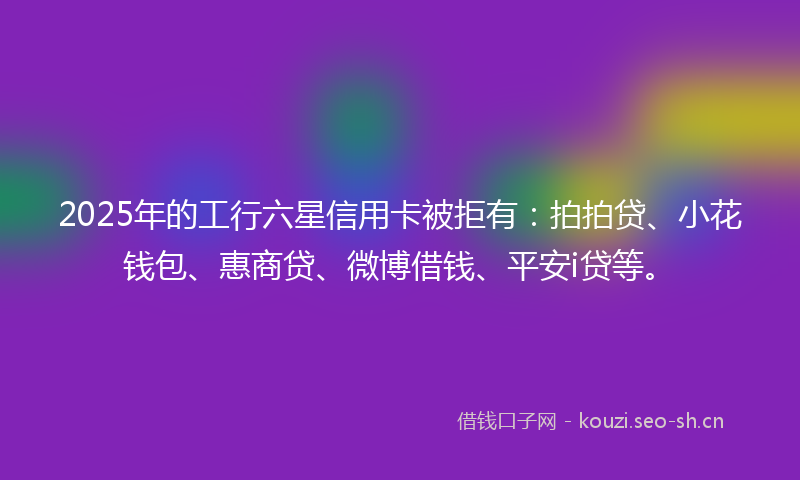 2025年的工行六星信用卡被拒有：拍拍贷、小花钱包、惠商贷、微博借钱、平安i贷等。