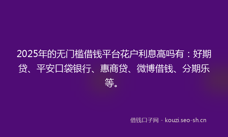 2025年的无门槛借钱平台花户利息高吗有：好期贷、平安口袋银行、惠商贷、微博借钱、分期乐等。