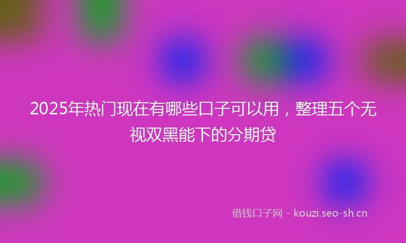 2025年热门现在有哪些口子可以用，整理五个无视双黑能下的分期贷