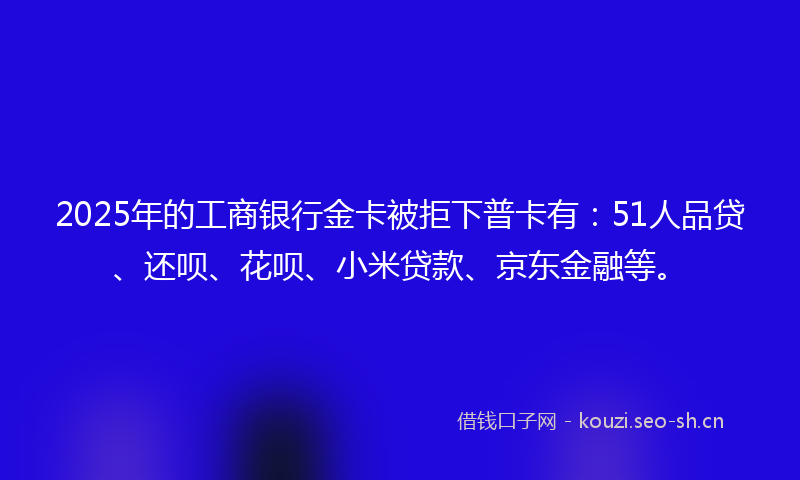 2025年的工商银行金卡被拒下普卡有：51人品贷、还呗、花呗、小米贷款、京东金融等。