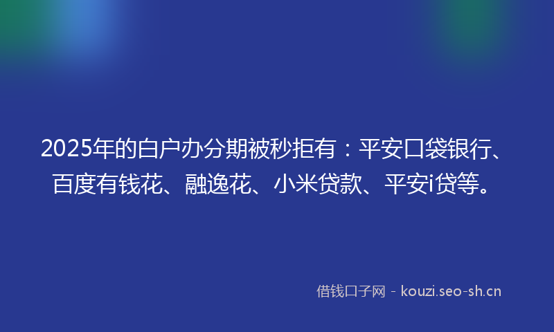 2025年的白户办分期被秒拒有：平安口袋银行、百度有钱花、融逸花、小米贷款、平安i贷等。