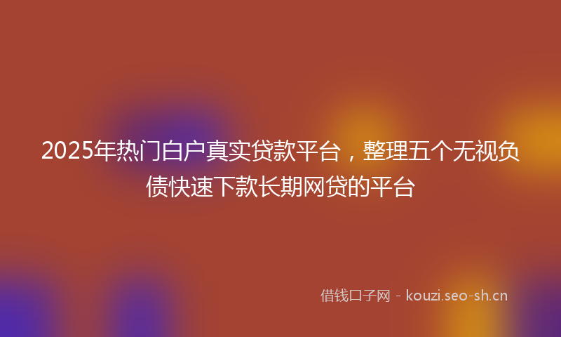 2025年热门白户真实贷款平台，整理五个无视负债快速下款长期网贷的平台