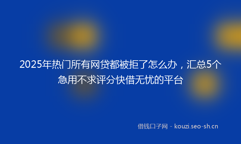 2025年热门所有网贷都被拒了怎么办，汇总5个急用不求评分快借无忧的平台