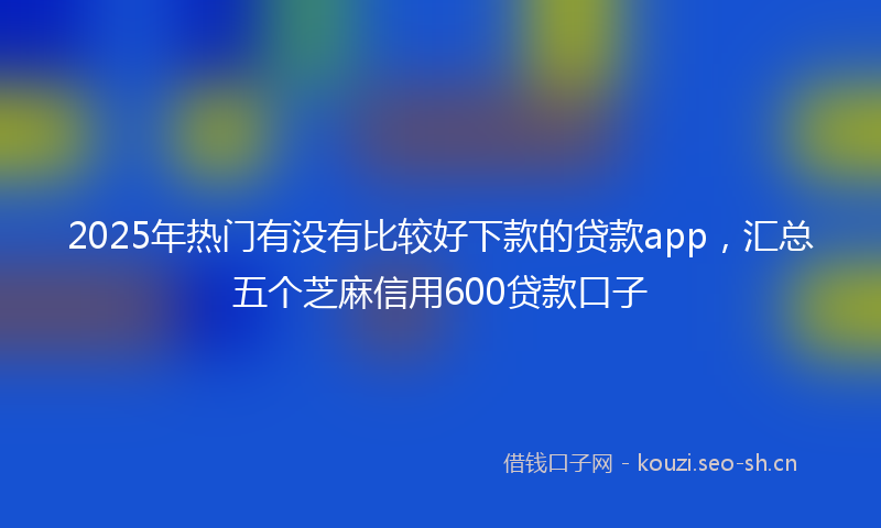 2025年热门有没有比较好下款的贷款app，汇总五个芝麻信用600贷款口子