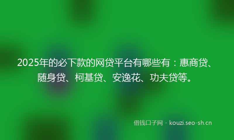 2025年的必下款的网贷平台有哪些有：惠商贷、随身贷、柯基贷、安逸花、功夫贷等。