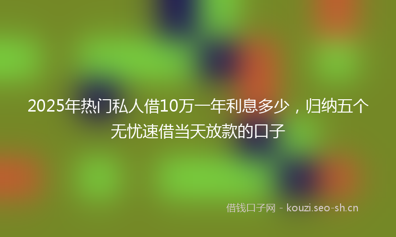 2025年热门私人借10万一年利息多少，归纳五个无忧速借当天放款的口子