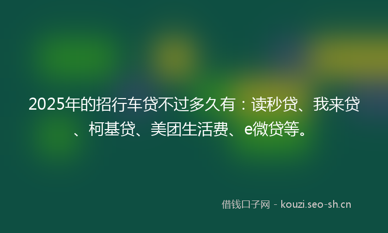 2025年的招行车贷不过多久有：读秒贷、我来贷、柯基贷、美团生活费、e微贷等。