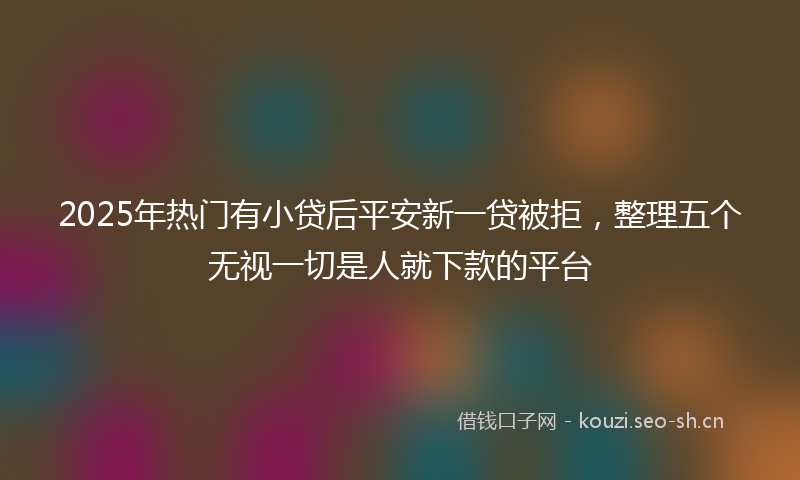 2025年热门有小贷后平安新一贷被拒，整理五个无视一切是人就下款的平台