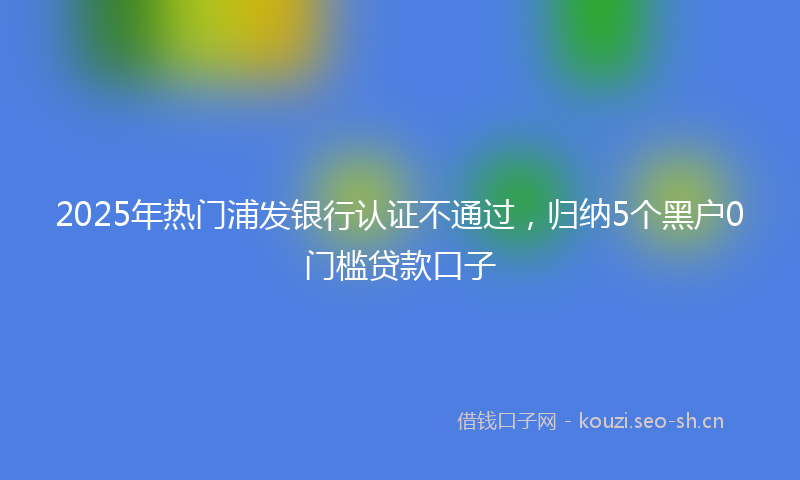 2025年热门浦发银行认证不通过，归纳5个黑户0门槛贷款口子