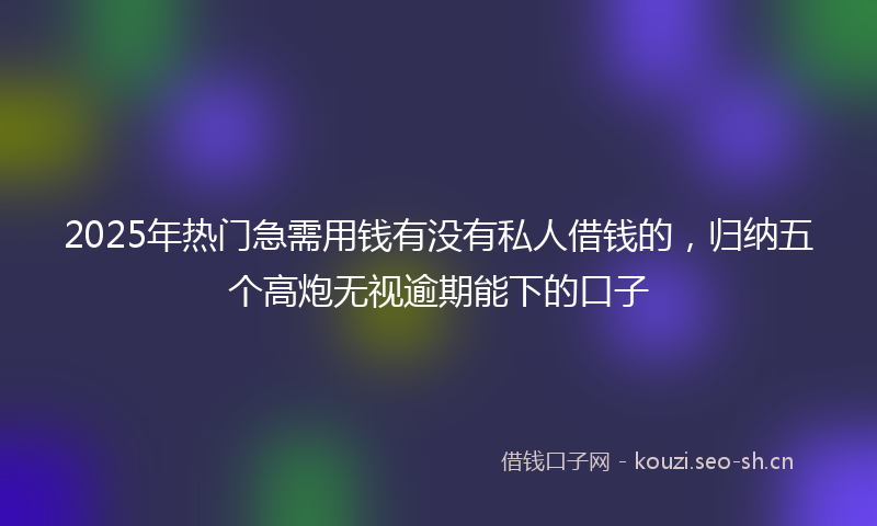 2025年热门急需用钱有没有私人借钱的，归纳五个高炮无视逾期能下的口子